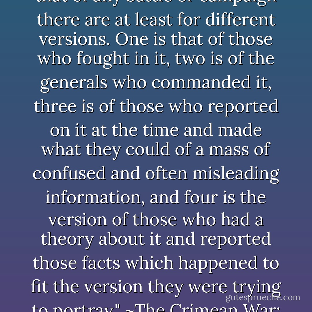 Reading contemporary accounts brings home the fact that of any battle or campaign there are at least for different versions. One is that of those who fought in it, two is of the generals who commanded it, three is of those who reported on it at the time and made what they could of a mass of confused and often misleading information, and four is the version of those who had a theory about it and reported those facts which happened to fit the version they were trying to portray." ~The Crimean War: A reappraisal - Philip Warner