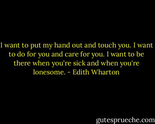 I want to put my hand out and touch you. I want to do for you and care for you. I want to be there when you're sick and when you're lonesome. - Edith Wharton