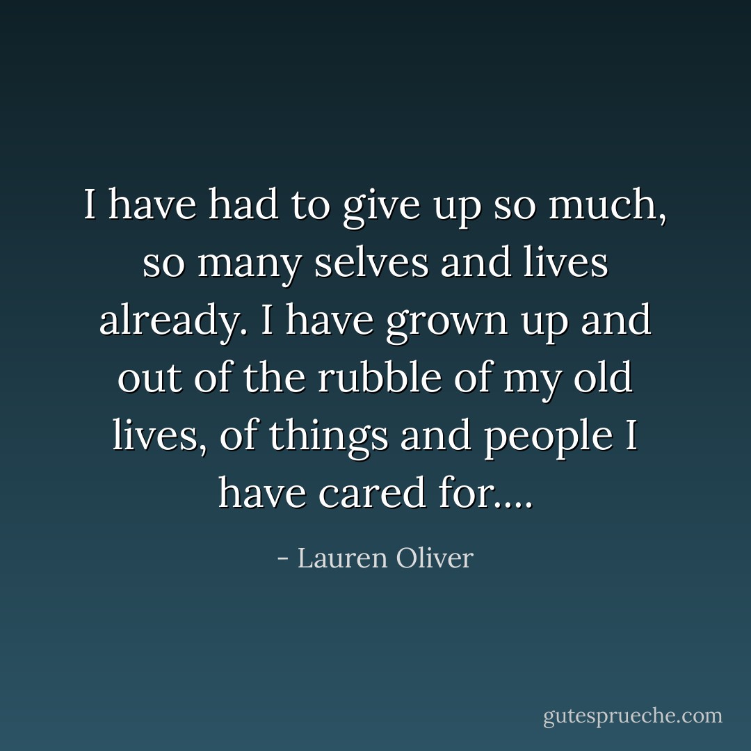 I have had to give up so much, so many selves and lives already. I have grown up and out of the rubble of my old lives, of things and people I have cared for.... - Lauren Oliver