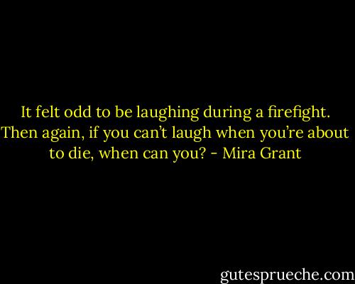It felt odd to be laughing during a firefight. Then again, if you can’t laugh when you’re about to die, when can you? - Mira Grant