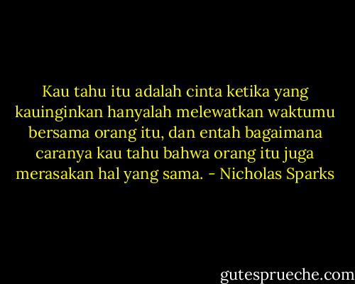 Kau tahu itu adalah cinta ketika yang kauinginkan hanyalah melewatkan waktumu bersama orang itu, dan entah bagaimana caranya kau tahu bahwa orang itu juga merasakan hal yang sama. - Nicholas Sparks