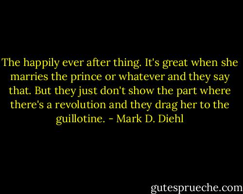 The happily ever after thing. It's great when she marries the prince or whatever and they say that. But they just don't show the part where there's a revolution and they drag her to the guillotine. - Mark D. Diehl