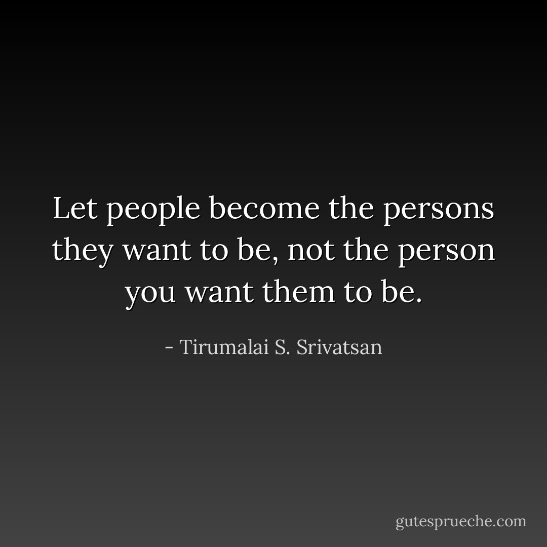 Let people become the persons they want to be, not the person you want them to be. - Tirumalai S. Srivatsan