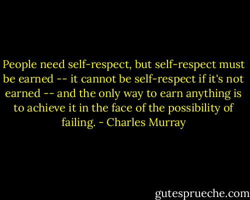 People need self-respect, but self-respect must be earned -- it cannot be self-respect if it's not earned -- and the only way to earn anything is to achieve it in the face of the possibility of failing. - Charles Murray