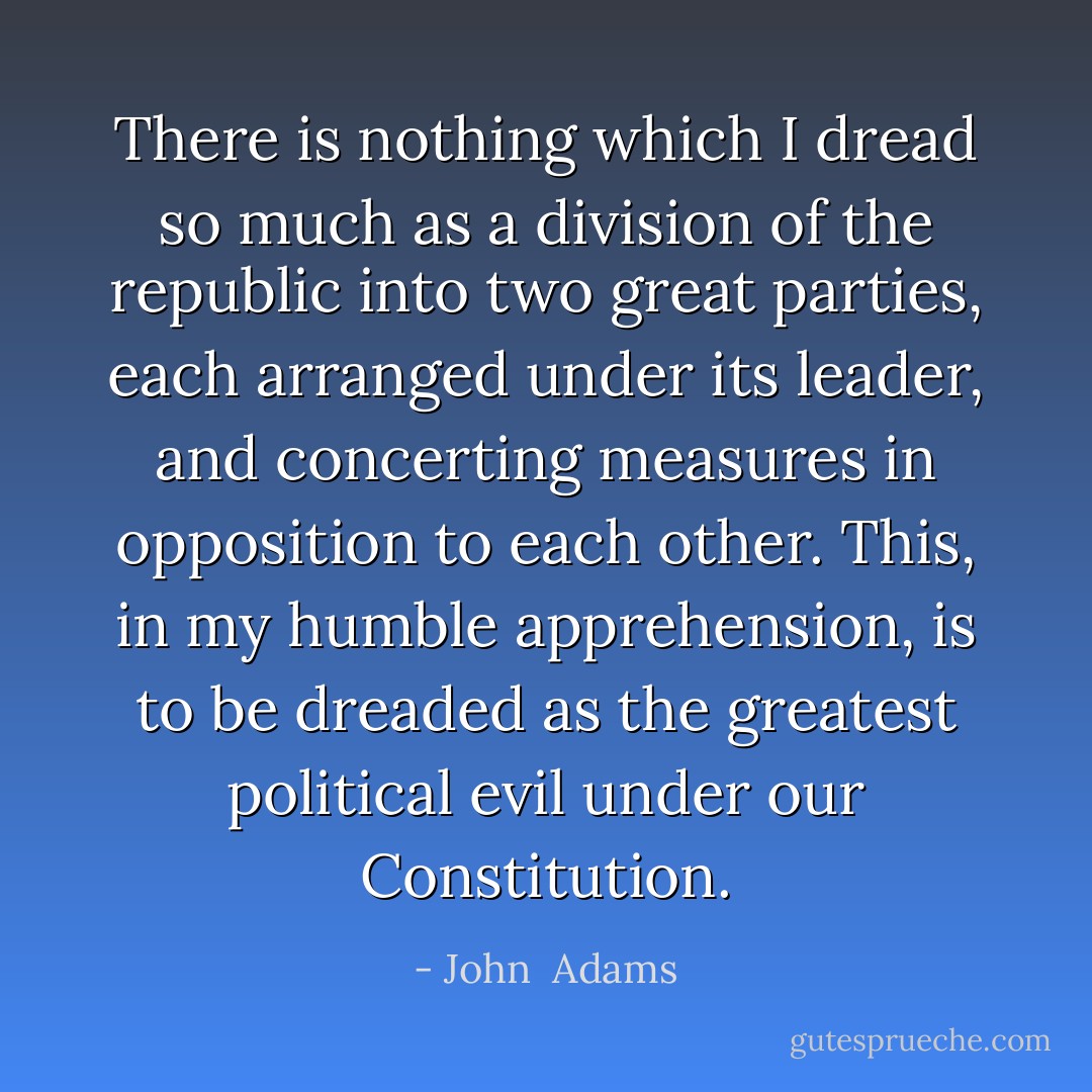 There is nothing which I dread so much as a division of the republic into two great parties, each arranged under its leader, and concerting measures in opposition to each other. This, in my humble apprehension, is to be dreaded as the greatest political evil under our Constitution. - John  Adams