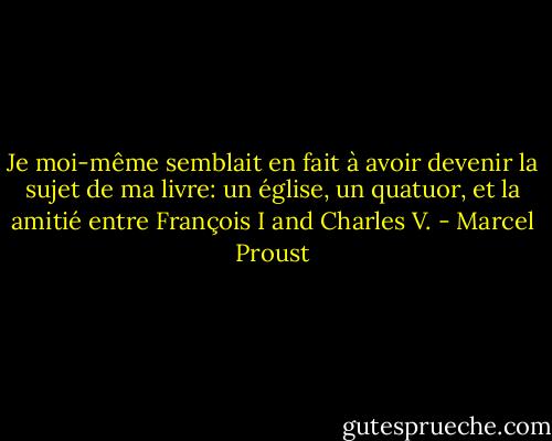 Je moi-même semblait en fait à avoir devenir la sujet de ma livre: un église, un quatuor, et la amitié entre François I and Charles V. - Marcel Proust