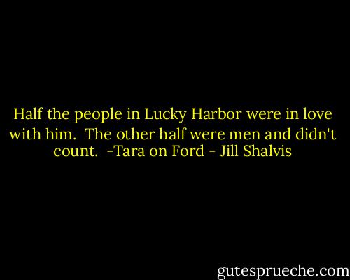 Half the people in Lucky Harbor were in love with him.<br /><br />The other half were men and didn't count.<br /><br />-Tara on Ford - Jill Shalvis
