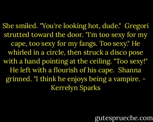 She smiled. "You're looking hot, dude."<br /><br />Gregori strutted toward the door. "I'm too sexy for my cape, too sexy for my fangs. Too sexy." He whirled in a circle, then struck a disco pose with a hand pointing at the ceiling. "Too sexy!" He left with a flourish of his cape.<br /><br />Shanna grinned. "I think he enjoys being a vampire. - Kerrelyn Sparks