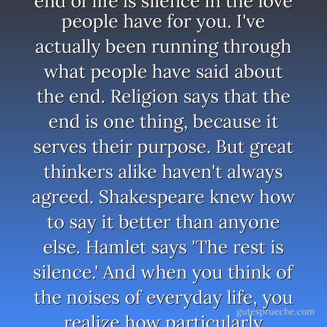 Right at this moment, I only want silence. I believe that the end of life is silence in the love people have for you. I've actually been running through what people have said about the end. Religion says that the end is one thing, because it serves their purpose. But great thinkers alike haven't always agreed. Shakespeare knew how to say it better than anyone else. Hamlet says 'The rest is silence.' And when you think of the noises of everyday life, you realize how particularly desirable that is. Silence. - Vincent  Price