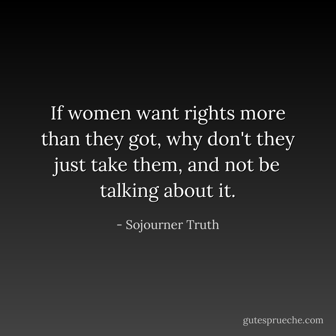 If women want rights more than they got, why don't they just take them, and not be talking about it. - Sojourner Truth