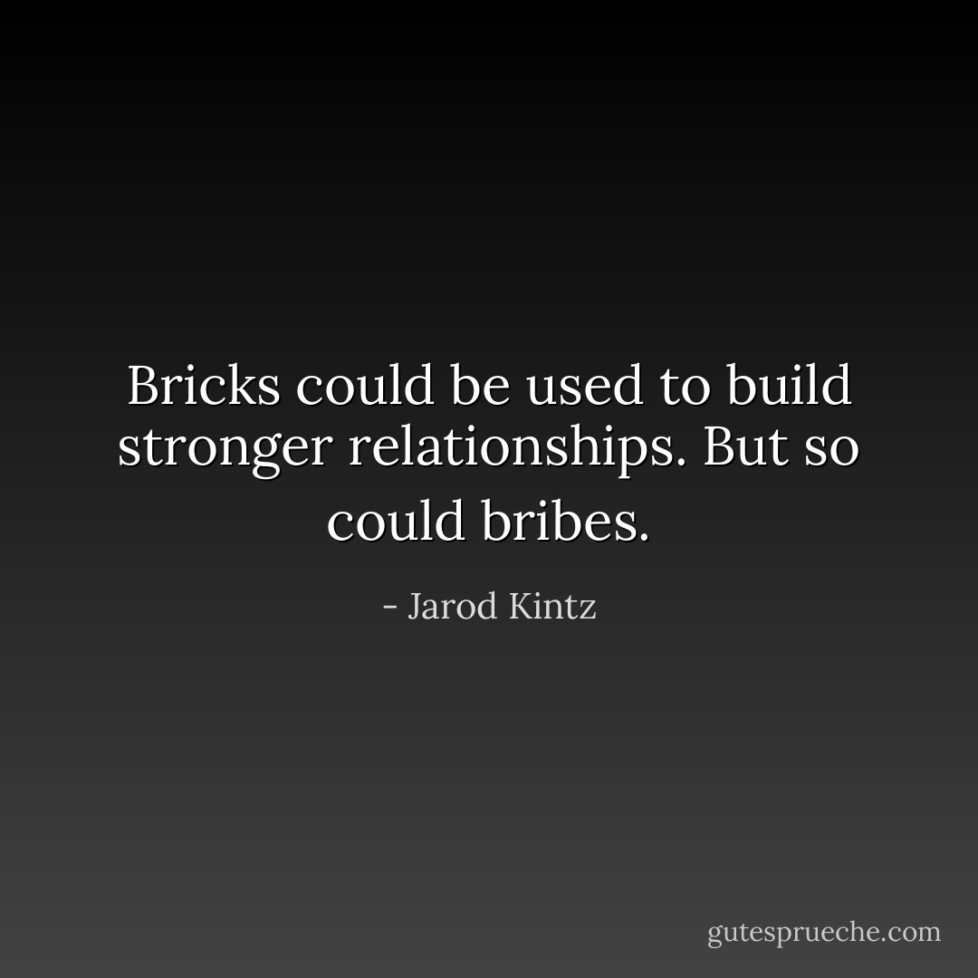 Bricks could be used to build stronger relationships. But so could bribes. - Jarod Kintz