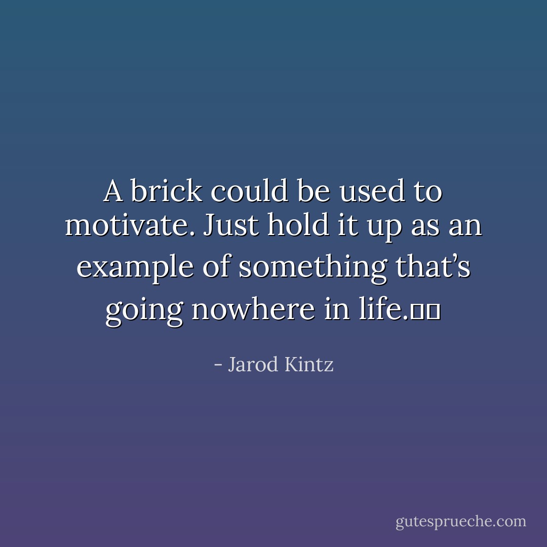 A brick could be used to motivate. Just hold it up as an example of something that’s going nowhere in life.   - Jarod Kintz