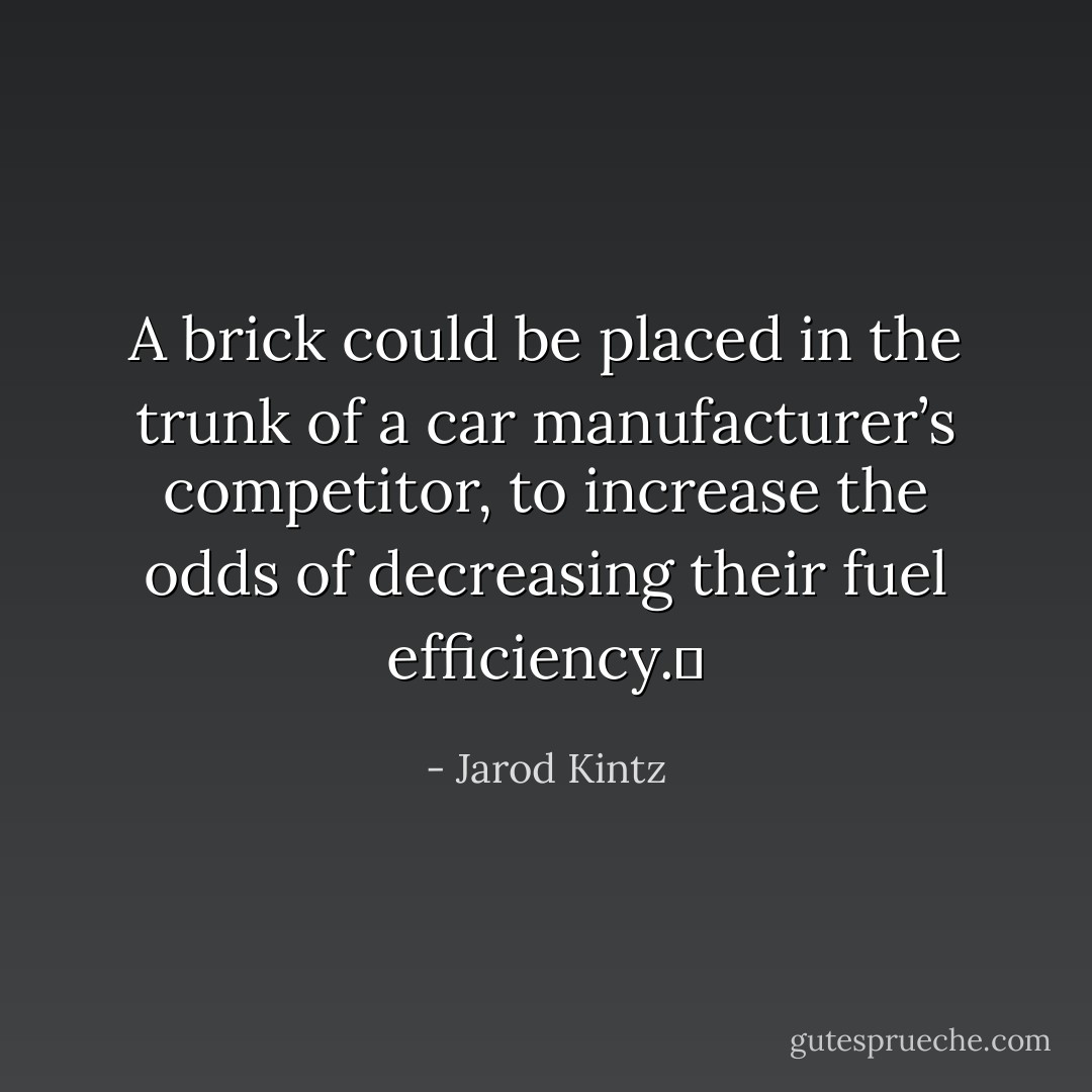 A brick could be placed in the trunk of a car manufacturer’s competitor, to increase the odds of decreasing their fuel efficiency.  - Jarod Kintz