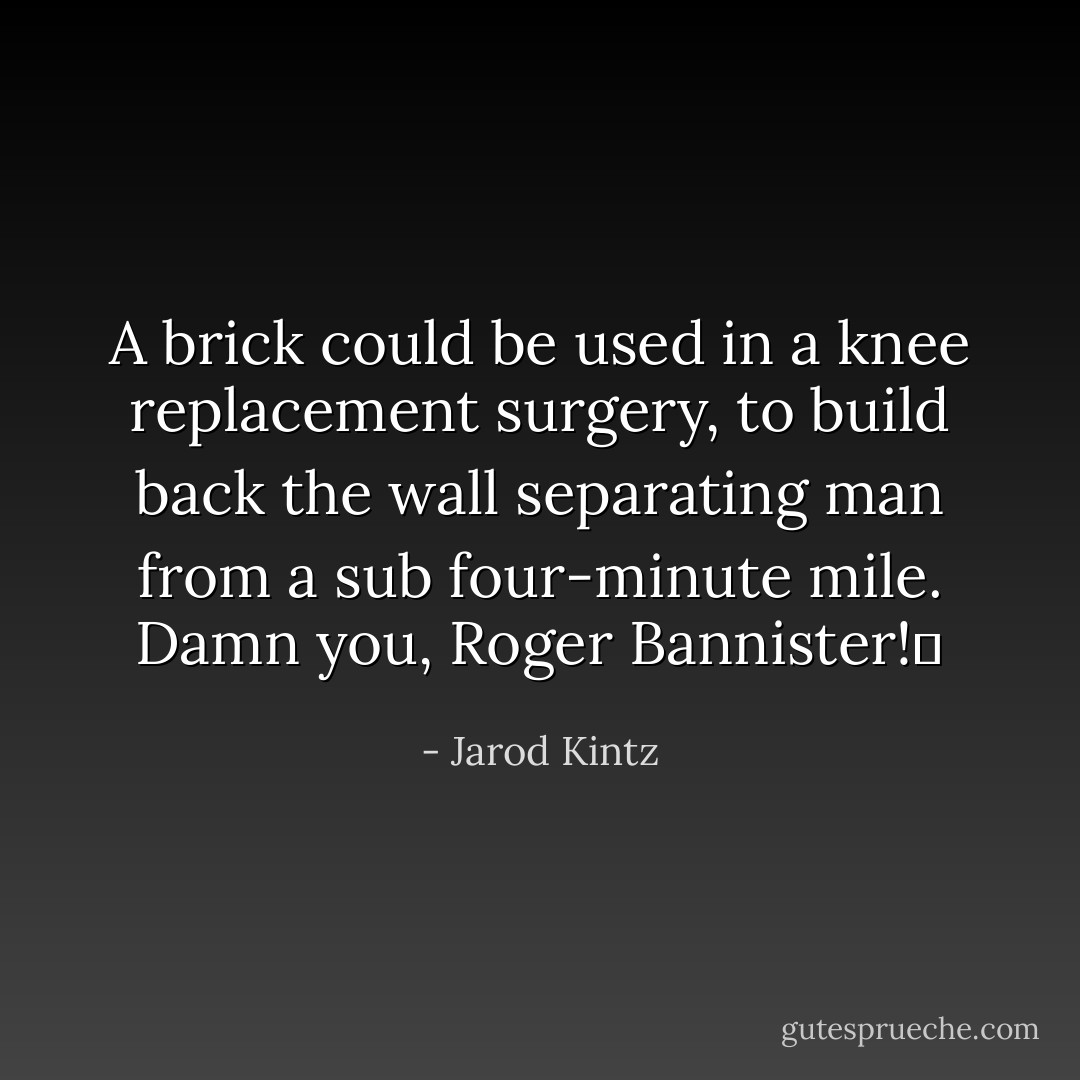 A brick could be used in a knee replacement surgery, to build back the wall separating man from a sub four-minute mile. Damn you, Roger Bannister!  - Jarod Kintz