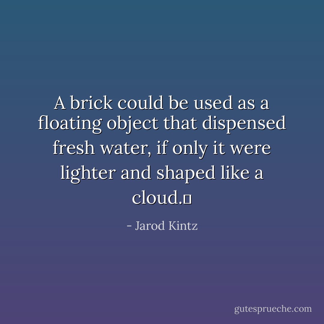A brick could be used as a floating object that dispensed fresh water, if only it were lighter and shaped like a cloud.  - Jarod Kintz