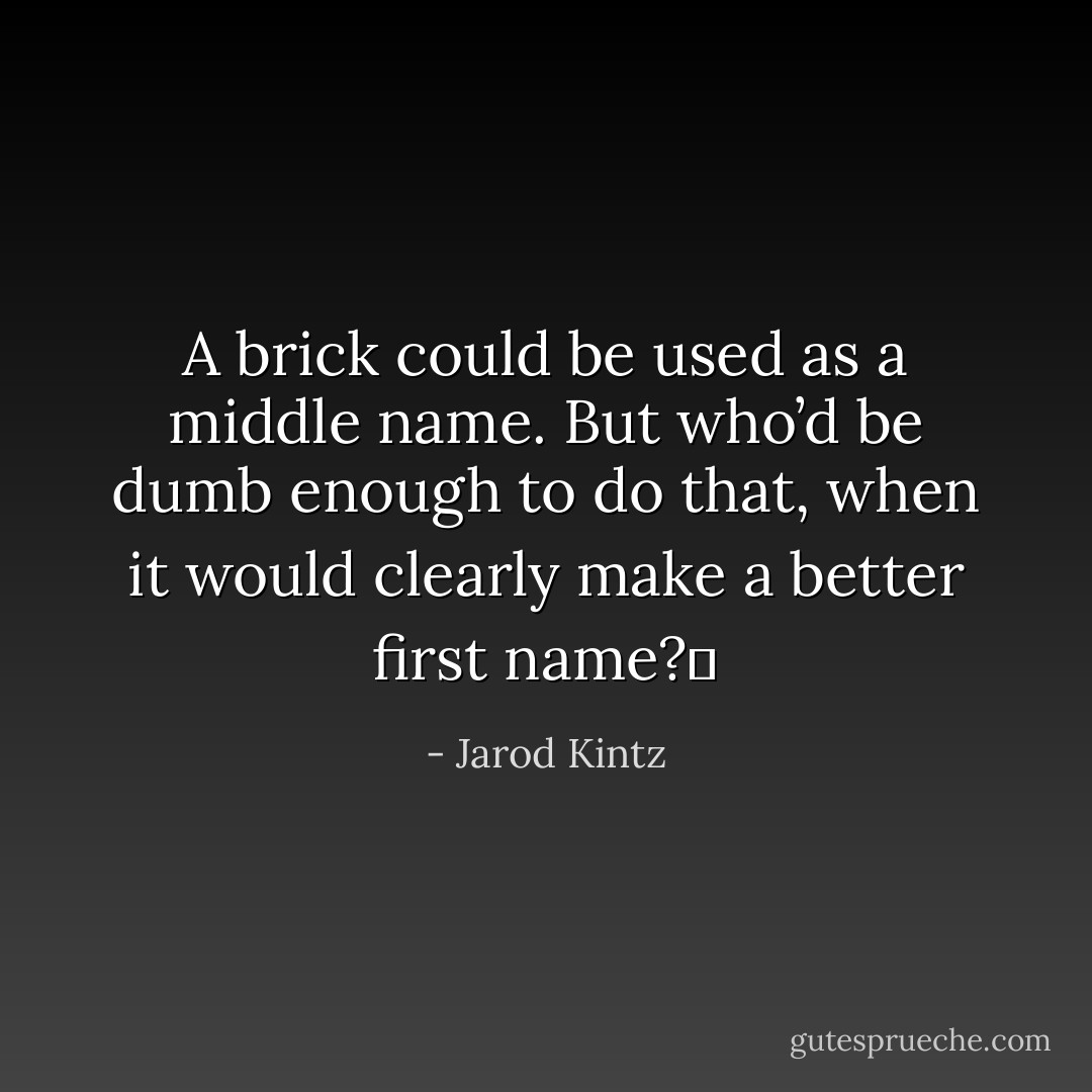 A brick could be used as a middle name. But who’d be dumb enough to do that, when it would clearly make a better first name?  - Jarod Kintz