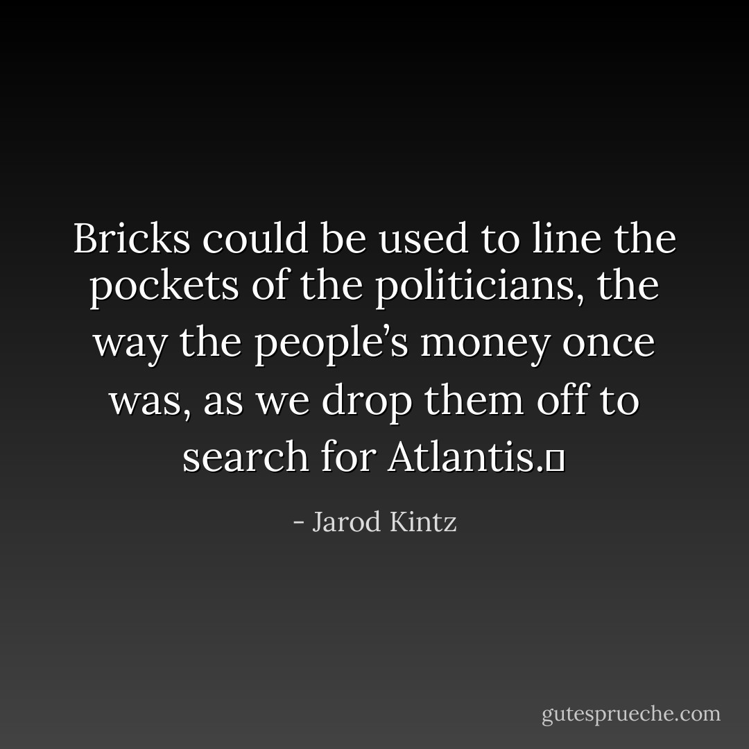 Bricks could be used to line the pockets of the politicians, the way the people’s money once was, as we drop them off to search for Atlantis.  - Jarod Kintz