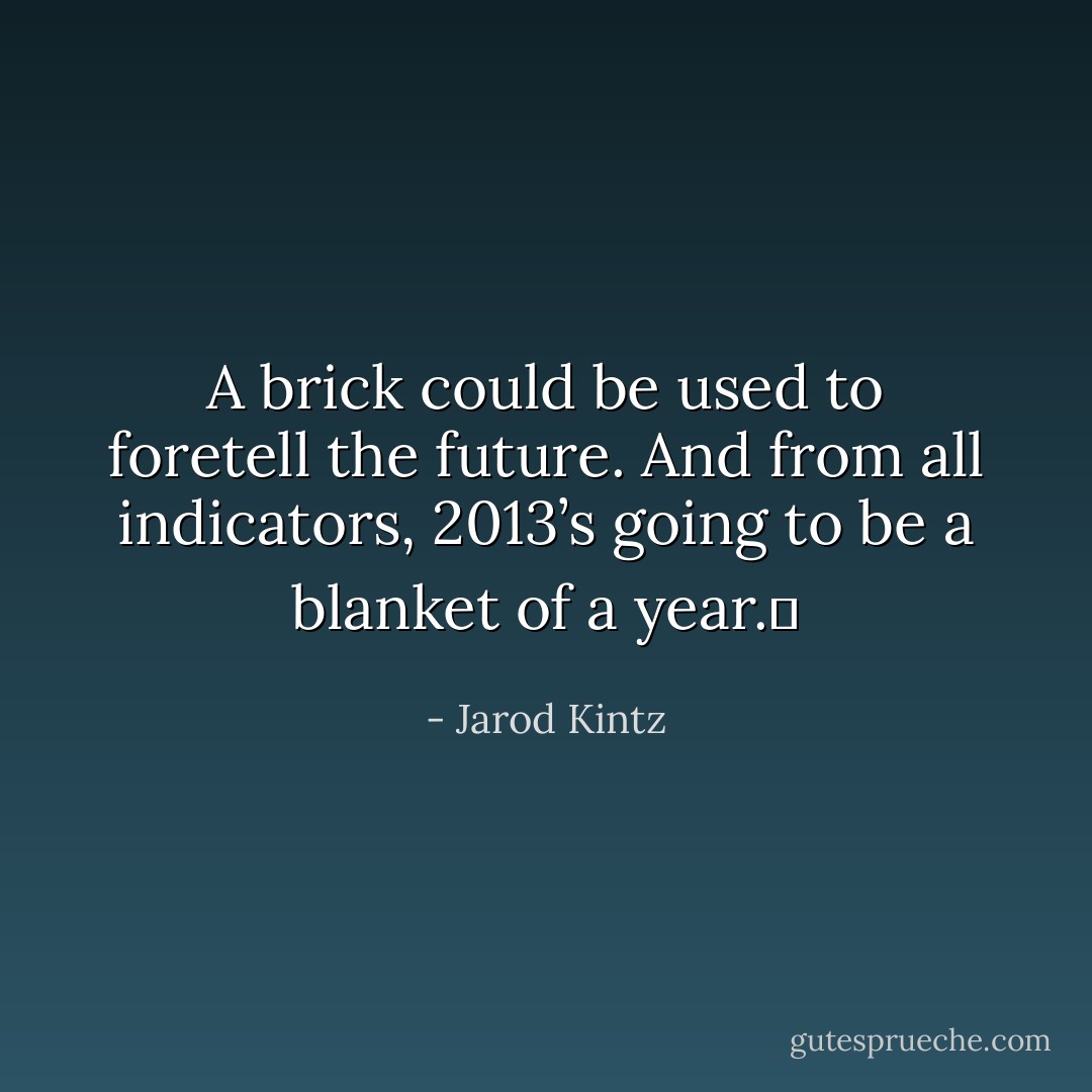 A brick could be used to foretell the future. And from all indicators, 2013’s going to be a blanket of a year.  - Jarod Kintz