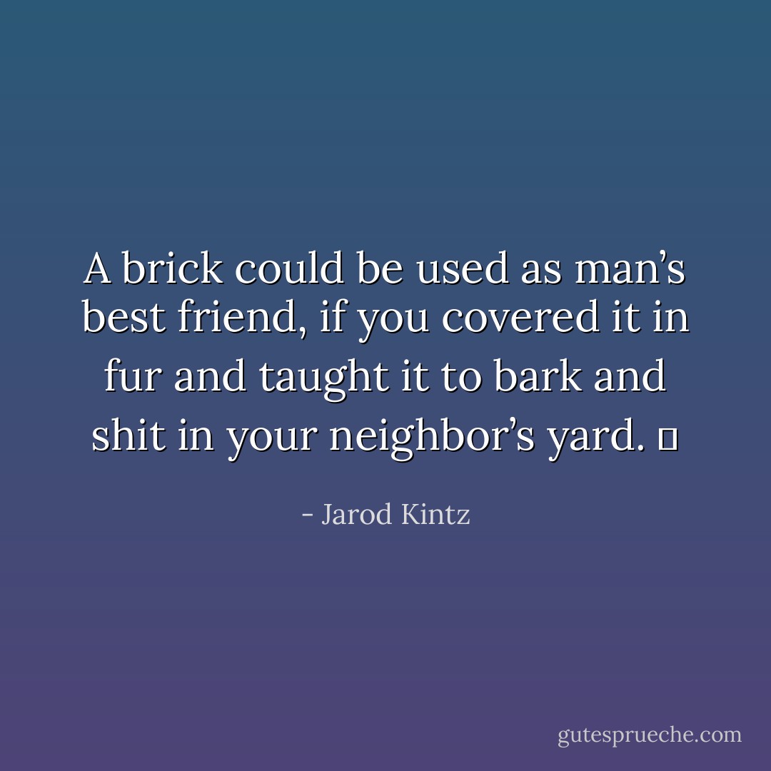 A brick could be used as man’s best friend, if you covered it in fur and taught it to bark and shit in your neighbor’s yard.   - Jarod Kintz