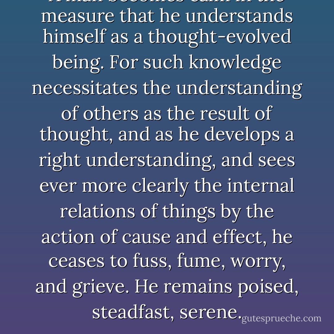 A man becomes calm in the measure that he understands himself as a thought-evolved being. For such knowledge necessitates the understanding of others as the result of thought, and as he develops a right understanding, and sees ever more clearly the internal relations of things by the action of cause and effect, he ceases to fuss, fume, worry, and grieve. He remains poised, steadfast, serene. - James Allen