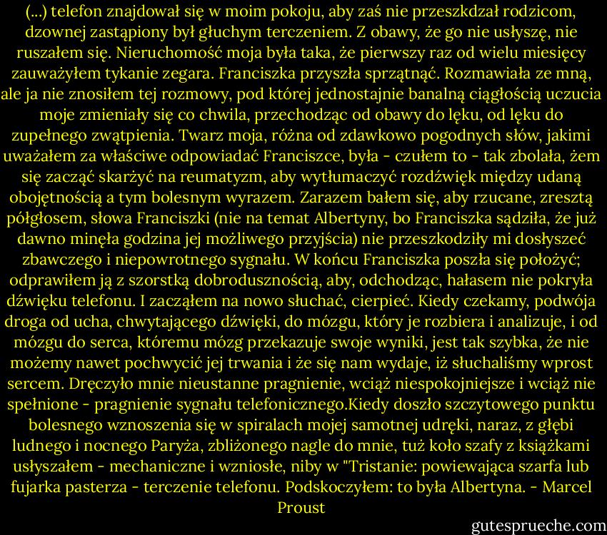 (...) telefon znajdował się w moim pokoju, aby zaś nie przeszkdzał rodzicom, dzownej zastąpiony był głuchym terczeniem.<br />Z obawy, że go nie usłyszę, nie ruszałem się. Nieruchomość moja była taka, że pierwszy raz od wielu miesięcy zauważyłem tykanie zegara. Franciszka przyszła sprzątnąć. Rozmawiała ze mną, ale ja nie znosiłem tej rozmowy, pod której jednostajnie banalną ciągłością uczucia moje zmieniały się co chwila, przechodząc od obawy do lęku, od lęku do zupełnego zwątpienia. Twarz moja, różna od zdawkowo pogodnych słów, jakimi uważałem za właściwe odpowiadać Franciszce, była - czułem to - tak zbolała, żem się zacząć skarżyć na reumatyzm, aby wytłumaczyć rozdźwięk między udaną obojętnością a tym bolesnym wyrazem. Zarazem bałem się, aby rzucane, zresztą półgłosem, słowa Franciszki (nie na temat Albertyny, bo Franciszka sądziła, że już dawno minęła godzina jej możliwego przyjścia) nie przeszkodziły mi dosłyszeć zbawczego i niepowrotnego sygnału. W końcu Franciszka poszła się położyć; odprawiłem ją z szorstką dobrodusznością, aby, odchodząc, hałasem nie pokryła dźwięku telefonu. I zacząłem na nowo słuchać, cierpieć. Kiedy czekamy, podwója droga od ucha, chwytającego dźwięki, do mózgu, który je rozbiera i analizuje, i od mózgu do serca, któremu mózg przekazuje swoje wyniki, jest tak szybka, że nie możemy nawet pochwycić jej trwania i że się nam wydaje, iż słuchaliśmy wprost sercem.<br />Dręczyło mnie nieustanne pragnienie, wciąż niespokojniejsze i wciąż nie spełnione - pragnienie sygnału telefonicznego.Kiedy doszło szczytowego punktu bolesnego wznoszenia się w spiralach mojej samotnej udręki, naraz, z głębi ludnego i nocnego Paryża, zbliżonego nagle do mnie, tuż koło szafy z książkami usłyszałem - mechaniczne i wzniosłe, niby w "Tristanie: powiewająca szarfa lub fujarka pasterza - terczenie telefonu. Podskoczyłem: to była Albertyna. - Marcel Proust