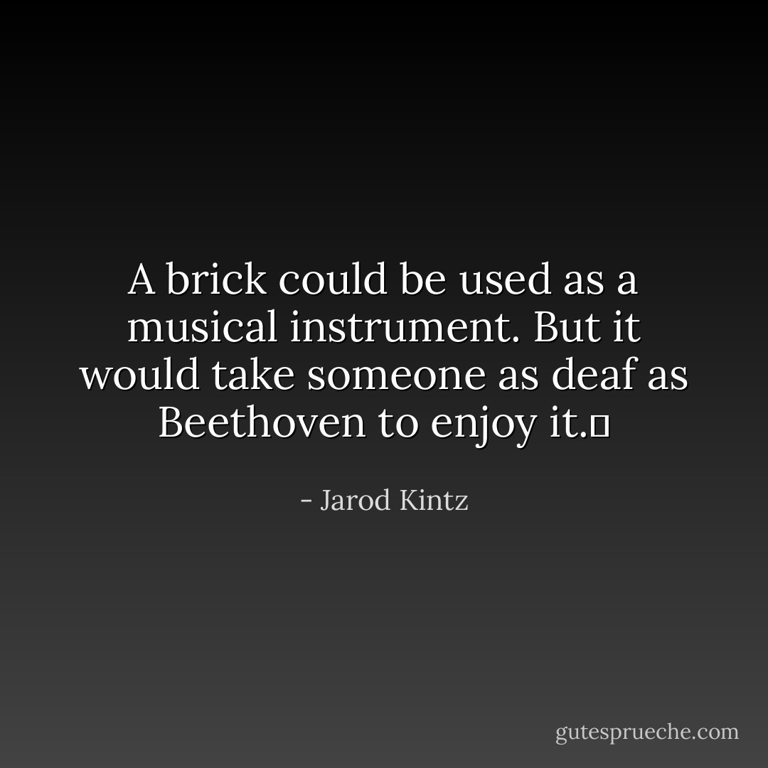 A brick could be used as a musical instrument. But it would take someone as deaf as Beethoven to enjoy it.  - Jarod Kintz
