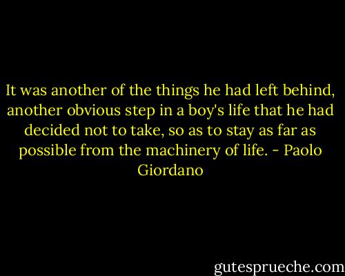 It was another of the things he had left behind, another obvious step in a boy's life that he had decided not to take, so as to stay as far as possible from the machinery of life. - Paolo Giordano