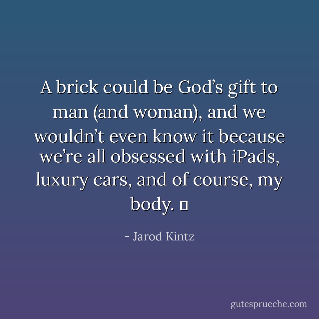 A brick could be God’s gift to man (and woman), and we wouldn’t even know it because we’re all obsessed with iPads, luxury cars, and of course, my body.   - Jarod Kintz