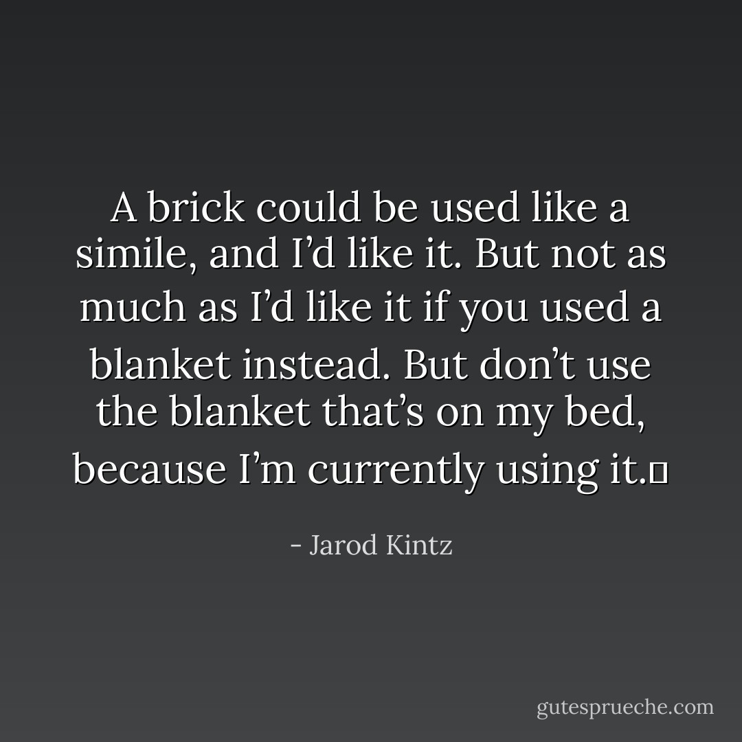 A brick could be used like a simile, and I’d like it. But not as much as I’d like it if you used a blanket instead. But don’t use the blanket that’s on my bed, because I’m currently using it.  - Jarod Kintz