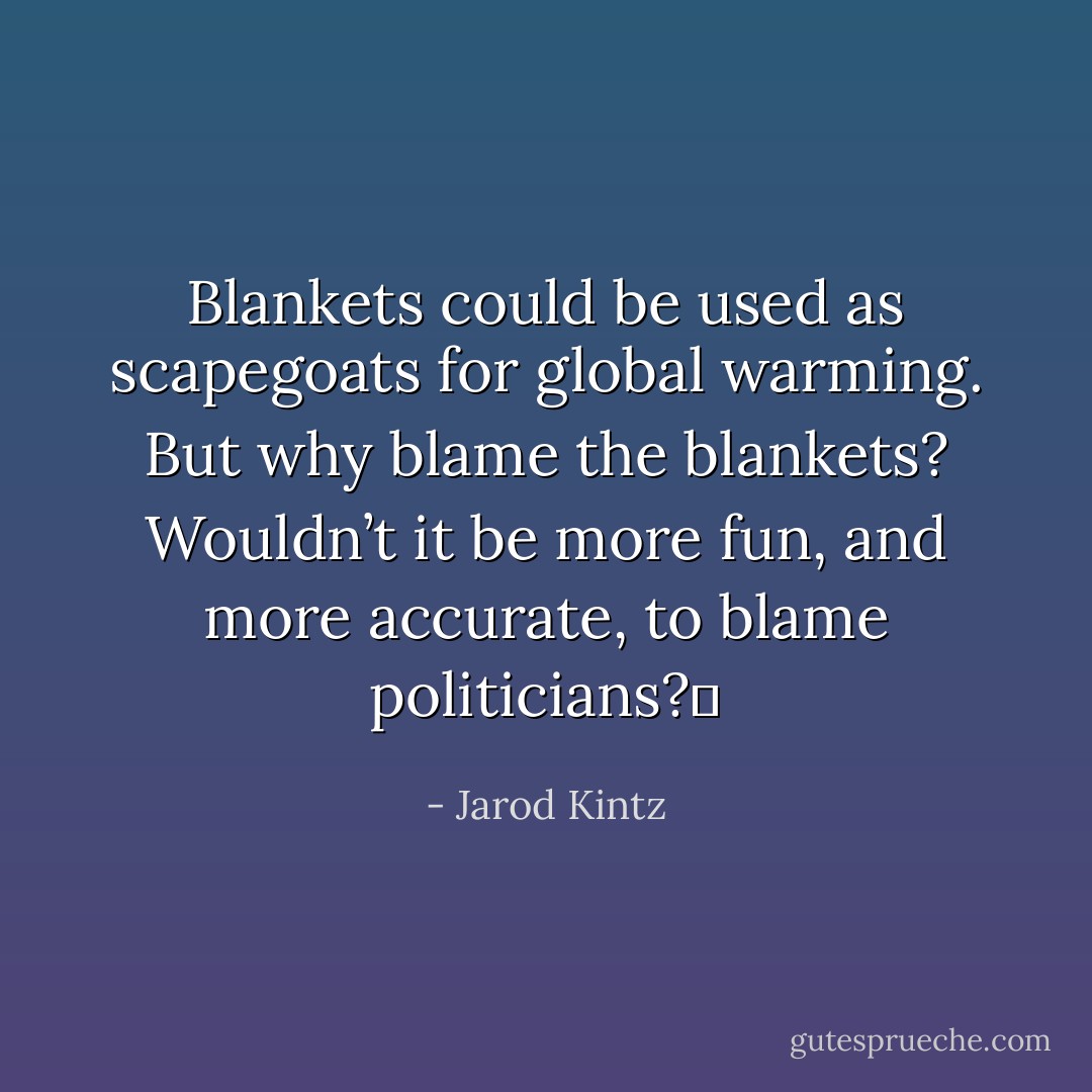 Blankets could be used as scapegoats for global warming. But why blame the blankets? Wouldn’t it be more fun, and more accurate, to blame politicians?  - Jarod Kintz