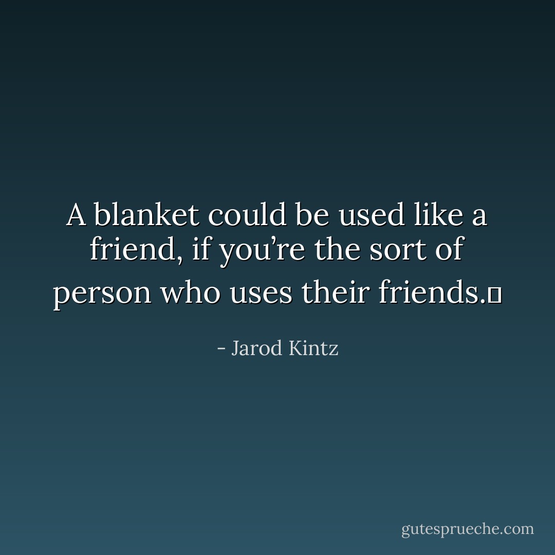 A blanket could be used like a friend, if you’re the sort of person who uses their friends.  - Jarod Kintz