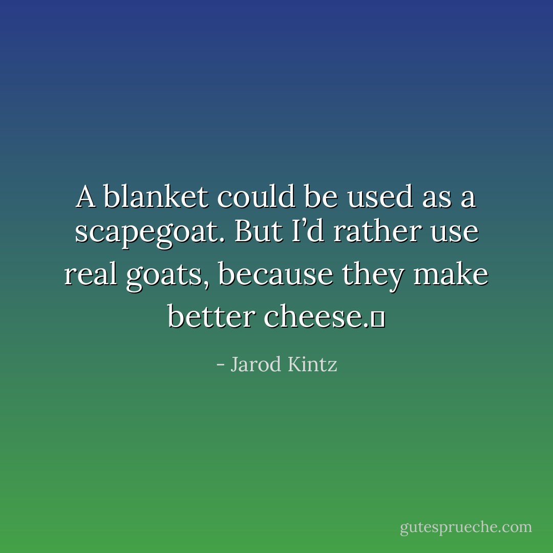 A blanket could be used as a scapegoat. But I’d rather use real goats, because they make better cheese.  - Jarod Kintz