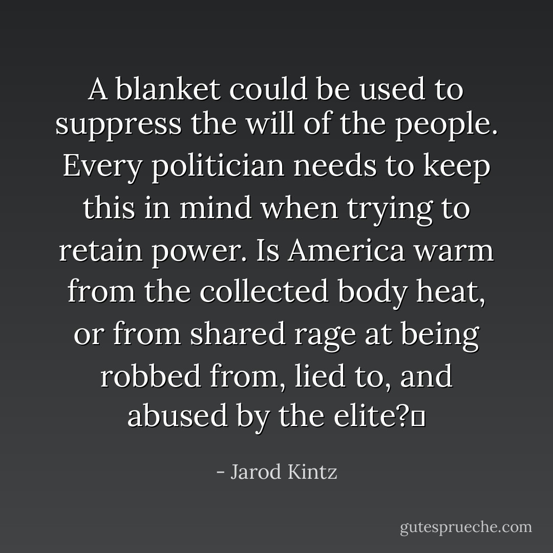 A blanket could be used to suppress the will of the people. Every politician needs to keep this in mind when trying to retain power. Is America warm from the collected body heat, or from shared rage at being robbed from, lied to, and abused by the elite?  - Jarod Kintz