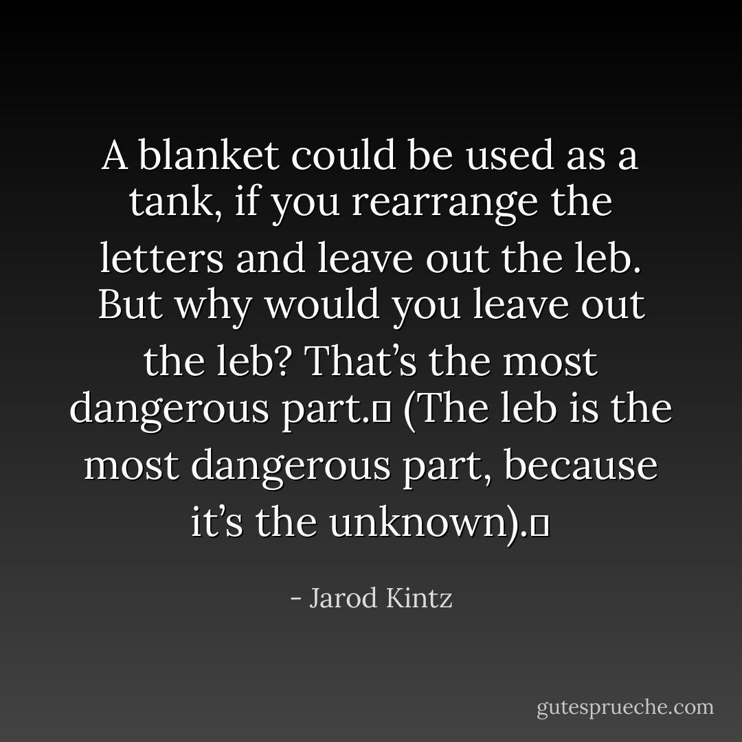 A blanket could be used as a tank, if you rearrange the letters and leave out the leb. But why would you leave out the leb? That’s the most dangerous part.  (The leb is the most dangerous part, because it’s the unknown).  - Jarod Kintz