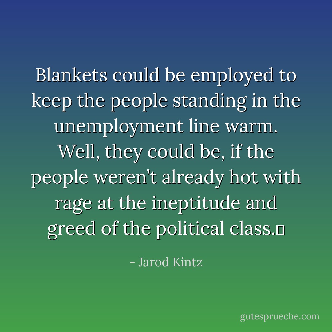 Blankets could be employed to keep the people standing in the unemployment line warm. Well, they could be, if the people weren’t already hot with rage at the ineptitude and greed of the political class.  - Jarod Kintz