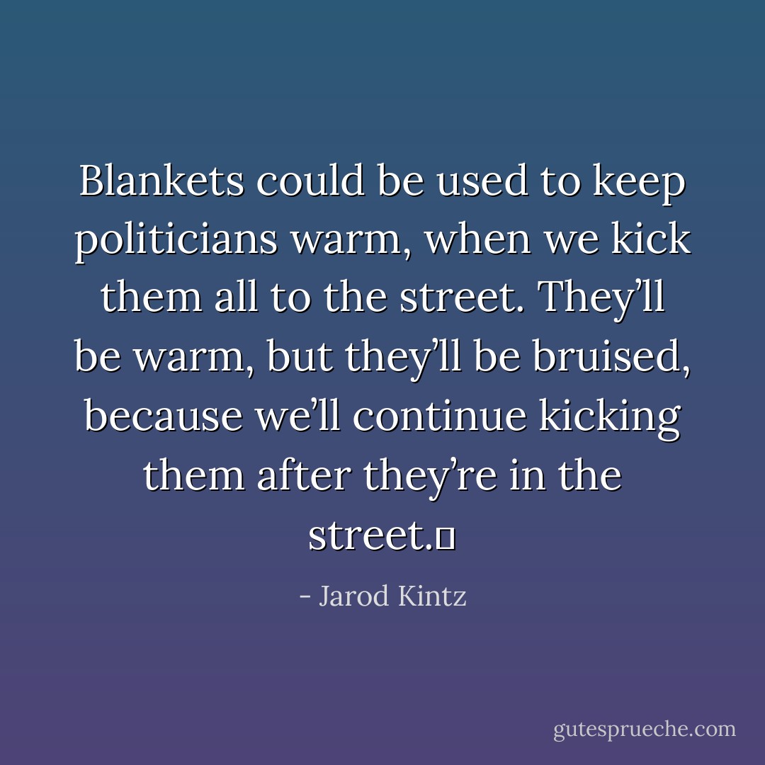 Blankets could be used to keep politicians warm, when we kick them all to the street. They’ll be warm, but they’ll be bruised, because we’ll continue kicking them after they’re in the street.  - Jarod Kintz