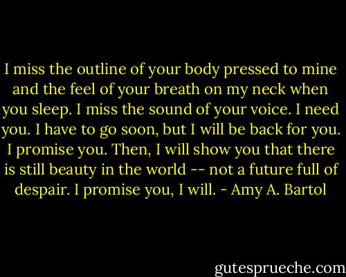 I miss the outline of your body pressed to mine and the feel of your breath on my neck when you sleep. I miss the sound of your voice. I need you. I have to go soon, but I will be back for you. I promise you. Then, I will show you that there is still beauty in the world -- not a future full of despair. I promise you, I will. - Amy A. Bartol