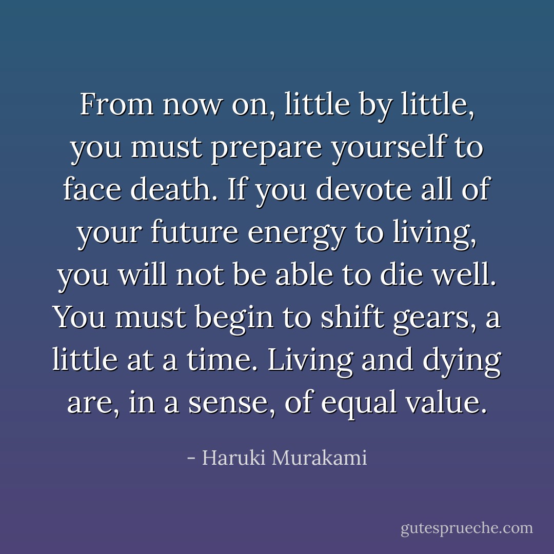 From now on, little by little, you must prepare yourself to face death. If you devote all of your future energy to living, you will not be able to die well. You must begin to shift gears, a little at a time. Living and dying are, in a sense, of equal value. - Haruki Murakami