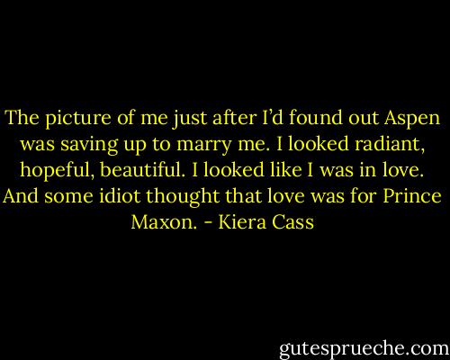 The picture of me just after I’d found out Aspen was saving up to marry me. I looked radiant, hopeful, beautiful. I looked like I was in love. And some idiot thought that love was for Prince Maxon. - Kiera Cass