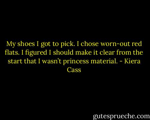 My shoes I got to pick. I chose worn-out red flats. I figured I should make it clear from the start that I wasn’t princess material. - Kiera Cass