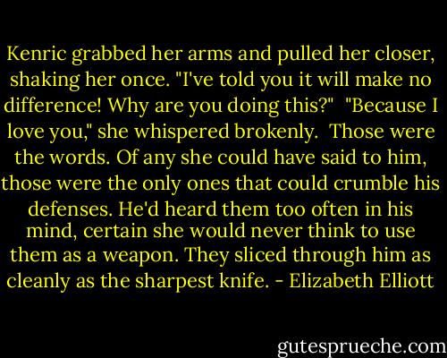 Kenric grabbed her arms and pulled her closer, shaking her once. "I've told you it will make no difference! Why are you doing this?" <br />"Because I love you," she whispered brokenly. <br />Those were the words. Of any she could have said to him, those were the only ones that could crumble his defenses. He'd heard them too often in his mind, certain she would never think to use them as a weapon. They sliced through him as cleanly as the sharpest knife. - Elizabeth Elliott