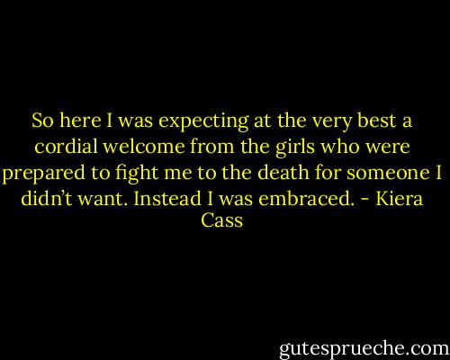 So here I was expecting at the very best a cordial welcome from the girls who were prepared to fight me to the death for someone I didn’t want. Instead I was embraced. - Kiera Cass