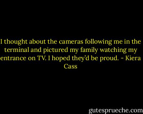 I thought about the cameras following me in the terminal and pictured my family watching my entrance on TV. I hoped they’d be proud. - Kiera Cass