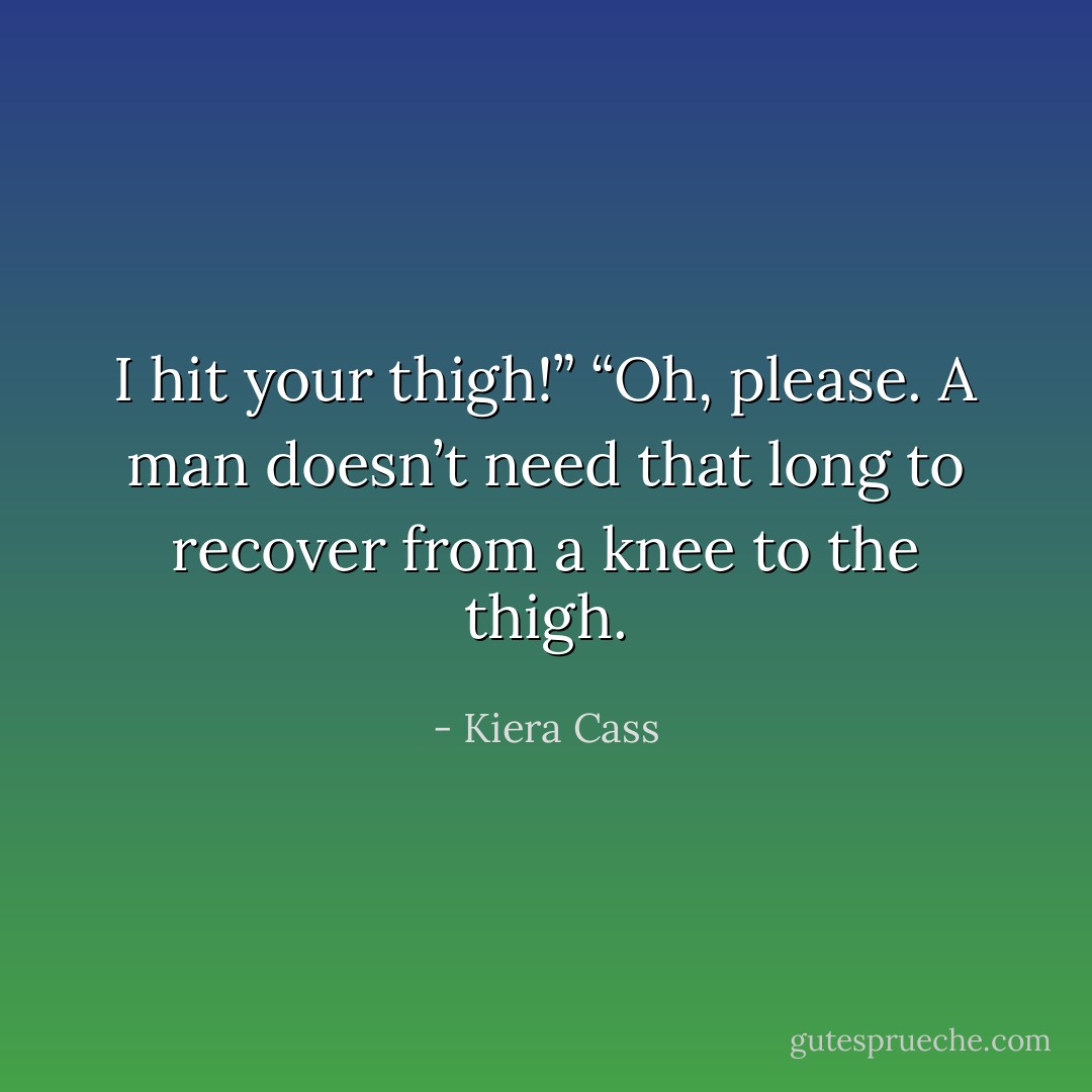 I hit your thigh!”<br />“Oh, please. A man doesn’t need that long to recover from a knee to the thigh. - Kiera Cass