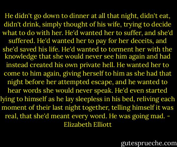 He didn't go down to dinner at all that night, didn't eat, didn't drink, simply thought of his wife, trying to decide what to do with her. He'd wanted her to suffer, and she'd suffered. He'd wanted her to pay for her deceits, and she'd saved his life. He'd wanted to torment her with the knowledge that she would never see him again and had instead created his own private hell. He wanted her to come to him again, giving herself to him as she had that night before her attempted escape, and he wanted to hear words she would never speak. He'd even started lying to himself as he lay sleepless in his bed, reliving each moment of their last night together, telling himself it was real, that she'd meant every word. He was going mad. - Elizabeth Elliott
