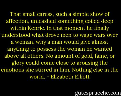 That small caress, such a simple show of affection, unleashed something coiled deep within Kenric. In that moment he finally understood what drove men to wage wars over a woman, why a man would give almost anything to possess the woman he wanted above all others. No amount of gold, fame, or glory could come close to arousing the emotions she stirred in him. Nothing else in the world. - Elizabeth Elliott
