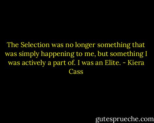 The Selection was no longer something that was simply happening to me, but something I was actively a part of. I was an Elite. - Kiera Cass