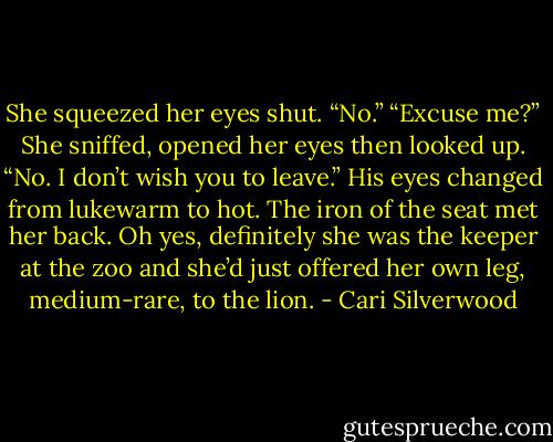 She squeezed her eyes shut. “No.”<br />“Excuse me?”<br />She sniffed, opened her eyes then looked up. “No. I don’t wish you to leave.”<br />His eyes changed from lukewarm to hot.<br />The iron of the seat met her back. Oh yes, definitely she was the keeper at the zoo and she’d just offered her own leg, medium-rare, to the lion. - Cari Silverwood