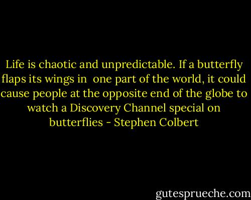 Life is chaotic and unpredictable. If a butterfly flaps its wings in <br />one part of the world, it could cause people at the opposite end of the globe to watch a Discovery Channel special on butterflies - Stephen Colbert