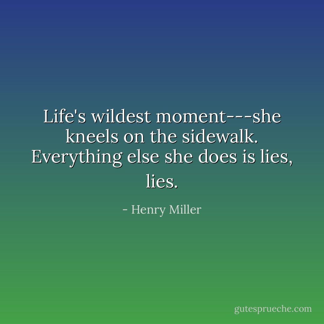 Life's wildest moment---she kneels on the sidewalk. Everything else she does is lies, lies. - Henry Miller